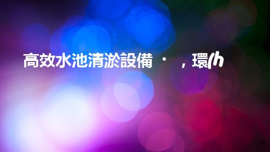 高效水池清淤設備，環(huán)保清潔新選擇！
